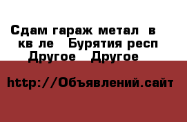 Сдам гараж метал. в 47 кв-ле - Бурятия респ. Другое » Другое   